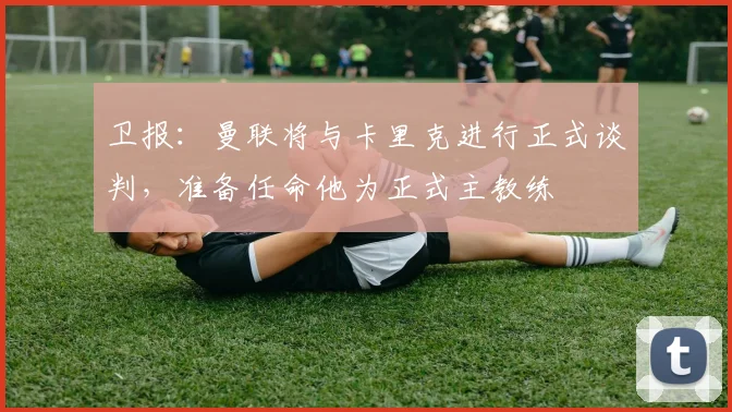 卫报：曼联将与卡里克进行正式谈判，准备任命他为正式主教练