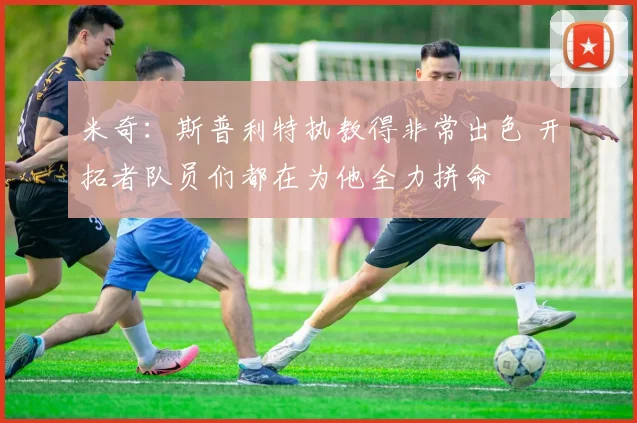 米奇：斯普利特执教得非常出色 开拓者队员们都在为他全力拼命