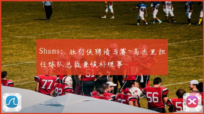 Shams：独行侠聘请马赛-乌杰里担任球队总裁兼候补理事
