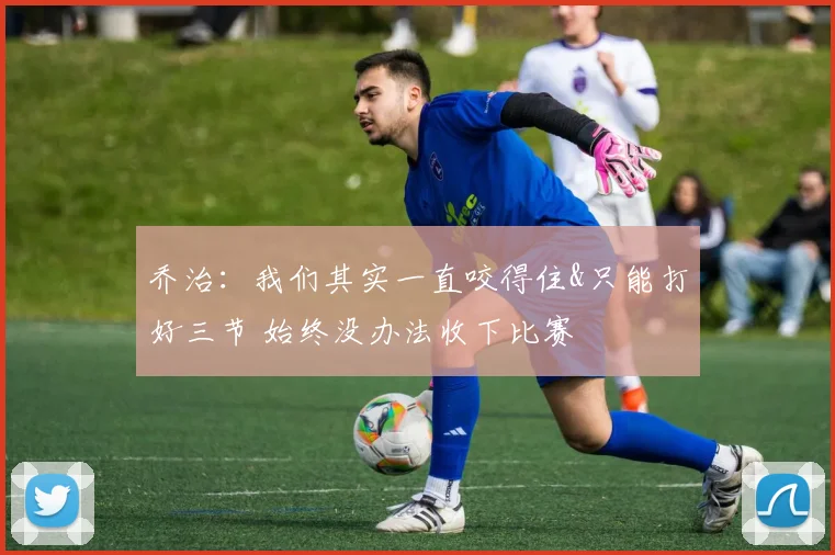 乔治：我们其实一直咬得住&只能打好三节 始终没办法收下比赛